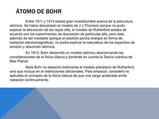 ÁTOMO DE BOHR
Entre 1911 y 1913 existió gran incertidumbre acerca de la estructura
atómica. Se había descartado el modelo de J.J.Thomson porque no pudo
explicar la desviación de los rayos alfa; el modelo de Rutherford estaba de
acuerdo con los experimentos de desviación de partículas alfa, pero éste,
además de ser inestable (porque el electrón perdía energía en forma de
radiación electromagnética), no podía explicar la naturaleza de los espectros de
emisión y absorción atómica.
En 1913, Bohr desarrolló un modelo atómico abandonando las
consideraciones de la física clásica y tomando en cuenta la Teoría cuántica de
Max Planck.
Niels Bohr no desechó totalmente el modelo planetario de Rutherford,
sino que incluyo en el restricciones adicionales. Para empezar, consideró no
aplicable el concepto de la física clásica de que una carga acelerada emite
radiación continuamente.
 