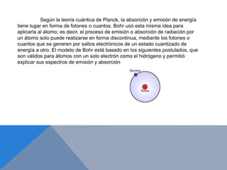 Según la teoría cuántica de Planck, la absorción y emisión de energía
tiene lugar en forma de fotones o cuantos. Bohr usó esta misma idea para
aplicarla al átomo; es decir, el proceso de emisión o absorción de radiación por
un átomo solo puede realizarse en forma discontinua, mediante los fotones o
cuantos que se generen por saltos electrónicos de un estado cuantizado de
energía a otro. El modelo de Bohr está basado en los siguientes postulados, que
son válidos para átomos con un solo electrón como el hidrógeno y permitió
explicar sus espectros de emisión y absorción.
 