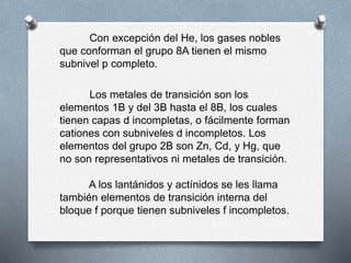 Con excepción del He, los gases nobles
que conforman el grupo 8A tienen el mismo
subnivel p completo.
Los metales de transición son los
elementos 1B y del 3B hasta el 8B, los cuales
tienen capas d incompletas, o fácilmente forman
cationes con subniveles d incompletos. Los
elementos del grupo 2B son Zn, Cd, y Hg, que
no son representativos ni metales de transición.
A los lantánidos y actínidos se les llama
también elementos de transición interna del
bloque f porque tienen subniveles f incompletos.
 