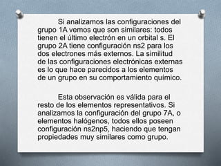 Si analizamos las configuraciones del
grupo 1A vemos que son similares: todos
tienen el último electrón en un orbital s. El
grupo 2A tiene configuración ns2 para los
dos electrones más externos. La similitud
de las configuraciones electrónicas externas
es lo que hace parecidos a los elementos
de un grupo en su comportamiento químico.
Esta observación es válida para el
resto de los elementos representativos. Si
analizamos la configuración del grupo 7A, o
elementos halógenos, todos ellos poseen
configuración ns2np5, haciendo que tengan
propiedades muy similares como grupo.
 
