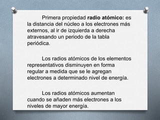 Primera propiedad radio atómico: es
la distancia del núcleo a los electrones más
externos, al ir de izquierda a derecha
atravesando un periodo de la tabla
periódica.
Los radios atómicos de los elementos
representativos disminuyen en forma
regular a medida que se le agregan
electrones a determinado nivel de energía.
Los radios atómicos aumentan
cuando se añaden más electrones a los
niveles de mayor energía.
 