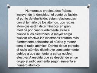 Numerosas propiedades físicas,
incluyendo la densidad, el punto de fusión,
el punto de ebullición, están relacionadas
con el tamaño de los átomos. Los radios
atómicos están determinados en gran
medida por cuán fuertemente atrae el
núcleo a los electrones. A mayor carga
nuclear efectiva los electrones estarán más
fuertemente enlazados al núcleo y menor
será el radio atómico. Dentro de un periodo,
el radio atómico disminuye constantemente
debido a que aumenta la carga nuclear
efectiva. A medida que se desciende en un
grupo el radio aumenta según aumenta el
número atómico.
 