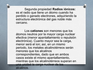Segunda propiedad Radios iónicos:
es el radio que tiene un átomo cuando ha
perdido o ganado electrones, adquiriendo la
estructura electrónica del gas noble más
cercano.
Los cationes son menores que los
átomos neutros por la mayor carga nuclear
efectiva (menor apantallamiento o repulsión
electrónica). Cuanto mayor sea la carga,
menor será el ion; así, en un mismo
periodo, los metales alcalinotérreos serán
menores que los alcalinos
correspondientes, dado que en ambos
casos existe el mismo apantallamiento,
mientras que los alcalinotérreos superan en
una unidad la carga nuclear de los
alcalinos.
 