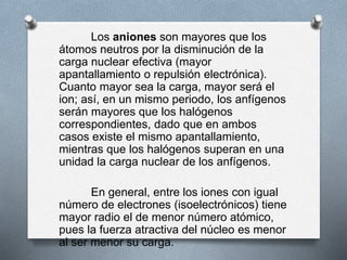 Los aniones son mayores que los
átomos neutros por la disminución de la
carga nuclear efectiva (mayor
apantallamiento o repulsión electrónica).
Cuanto mayor sea la carga, mayor será el
ion; así, en un mismo periodo, los anfígenos
serán mayores que los halógenos
correspondientes, dado que en ambos
casos existe el mismo apantallamiento,
mientras que los halógenos superan en una
unidad la carga nuclear de los anfígenos.
En general, entre los iones con igual
número de electrones (isoelectrónicos) tiene
mayor radio el de menor número atómico,
pues la fuerza atractiva del núcleo es menor
al ser menor su carga.
 