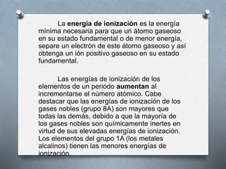 La energía de ionización es la energía
mínima necesaria para que un átomo gaseoso
en su estado fundamental o de menor energía,
separe un electrón de este átomo gaseoso y así
obtenga un ión positivo gaseoso en su estado
fundamental.
Las energías de ionización de los
elementos de un periodo aumentan al
incrementarse el número atómico. Cabe
destacar que las energías de ionización de los
gases nobles (grupo 8A) son mayores que
todas las demás, debido a que la mayoría de
los gases nobles son químicamente inertes en
virtud de sus elevadas energías de ionización.
Los elementos del grupo 1A (los metales
alcalinos) tienen las menores energías de
ionización.
 