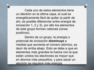 Cada uno de estos elementos tiene
un electrón en la última capa, el cual es
energéticamente fácil de quitar (a partir de
ahí, es posible diferenciar entre energía de
ionización 1, 2 y 3), por ello los elementos
de este grupo forman cationes (iones
positivos).
Dentro de un grupo, la energía o
potencial de ionización disminuye a
medida que aumenta el número atómico, es
decir de arriba abajo. Esto se debe a que en
elementos más grandes la fuerza con la que
están unidos los electrones es mayor que
en átomos más pequeños, y para sacar un
electrón se requiere más energía.
 