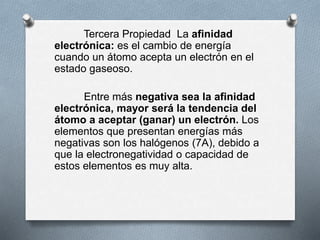 Tercera Propiedad La afinidad
electrónica: es el cambio de energía
cuando un átomo acepta un electrón en el
estado gaseoso.
Entre más negativa sea la afinidad
electrónica, mayor será la tendencia del
átomo a aceptar (ganar) un electrón. Los
elementos que presentan energías más
negativas son los halógenos (7A), debido a
que la electronegatividad o capacidad de
estos elementos es muy alta.
 