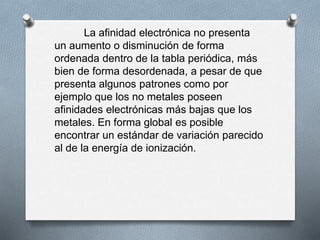 La afinidad electrónica no presenta
un aumento o disminución de forma
ordenada dentro de la tabla periódica, más
bien de forma desordenada, a pesar de que
presenta algunos patrones como por
ejemplo que los no metales poseen
afinidades electrónicas más bajas que los
metales. En forma global es posible
encontrar un estándar de variación parecido
al de la energía de ionización.
 