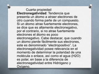 Cuarta propiedad
Electronegatividad: Tendencia que
presenta un átomo a atraer electrones de
otro cuando forma parte de un compuesto.
Si un átomo atrae fuertemente electrones,
se dice que es altamente electronegativo,
por el contrario, si no atrae fuertemente
electrones el átomo es poco
electronegativo. Cabe destacar, que cuando
un átomo pierde fácilmente sus electrones,
este es denominado “electropositivo”. La
electronegatividad posee relevancia en el
momento de determinar la polaridad de una
molécula o enlace, así como el agua (H2O)
es polar, en base a la diferencia de
electronegatividad entre Hidrógeno y
Oxígeno.
 