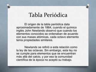 Tabla Periódica
El origen de la tabla periódica data
aproximadamente de 1864, cuando el químico
inglés John Newlands observó que cuando los
elementos conocidos se ordenaban de acuerdo
con sus masas atómicas, cada octavo elemento
tenía propiedades similares.
Newlands se refirió a esta relación como
la ley de las octavas. Sin embargo, esta ley no
se cumple para elementos que se encuentran
más allá del calcio, y por eso la comunidad
científica de la época no aceptó su trabajo.
 