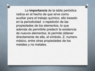 La importancia de la tabla periódica
radica en el hecho de que sirve como
auxiliar para el trabajo químico, ello basado
en la periodicidad o repetición de las
propiedades de los elementos, lo que
además de permitirle predecir la existencia
de nuevos elementos, le permite obtener
directamente de ella, el símbolo, Z, numero
másico, entre otras propiedades de los
metales y no metales.
 
