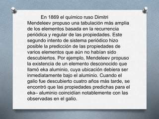 En 1869 el químico ruso Dimitri
Mendeleev propuso una tabulación más amplia
de los elementos basada en la recurrencia
periódica y regular de las propiedades. Este
segundo intento de sistema periódico hizo
posible la predicción de las propiedades de
varios elementos que aún no habían sido
descubiertos. Por ejemplo, Mendeleev propuso
la existencia de un elemento desconocido que
llamó eka aluminio, cuya ubicación debiera ser
inmediatamente bajo el aluminio. Cuando el
galio fue descubierto cuatro años más tarde, se
encontró que las propiedades predichas para el
eka– aluminio coincidían notablemente con las
observadas en el galio.
 