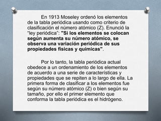 En 1913 Moseley ordenó los elementos
de la tabla periódica usando como criterio de
clasificación el número atómico (Z). Enunció la
“ley periódica”: "Si los elementos se colocan
según aumenta su número atómico, se
observa una variación periódica de sus
propiedades físicas y químicas".
Por lo tanto, la tabla periódica actual
obedece a un ordenamiento de los elementos
de acuerdo a una serie de características y
propiedades que se repiten a lo largo de ella. La
primera forma de clasificar a los elementos fue
según su número atómico (Z) o bien según su
tamaño, por ello el primer elemento que
conforma la tabla periódica es el hidrógeno.
 