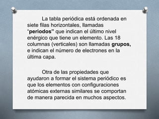 La tabla periódica está ordenada en
siete filas horizontales, llamadas
“periodos” que indican el último nivel
enérgico que tiene un elemento. Las 18
columnas (verticales) son llamadas grupos,
e indican el número de electrones en la
última capa.
Otra de las propiedades que
ayudaron a formar el sistema periódico es
que los elementos con configuraciones
atómicas externas similares se comportan
de manera parecida en muchos aspectos.
 
