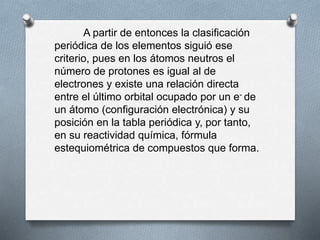 A partir de entonces la clasificación
periódica de los elementos siguió ese
criterio, pues en los átomos neutros el
número de protones es igual al de
electrones y existe una relación directa
entre el último orbital ocupado por un e- de
un átomo (configuración electrónica) y su
posición en la tabla periódica y, por tanto,
en su reactividad química, fórmula
estequiométrica de compuestos que forma.
 