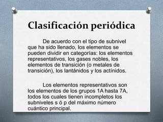 Clasificación periódica
De acuerdo con el tipo de subnivel
que ha sido llenado, los elementos se
pueden dividir en categorías: los elementos
representativos, los gases nobles, los
elementos de transición (o metales de
transición), los lantánidos y los actínidos.
Los elementos representativos son
los elementos de los grupos 1A hasta 7A,
todos los cuales tienen incompletos los
subniveles s ó p del máximo número
cuántico principal.
 