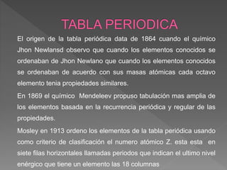 El origen de la tabla periódica data de 1864 cuando el químico
Jhon Newlansd observo que cuando los elementos conocidos se
ordenaban de Jhon Newlano que cuando los elementos conocidos
se ordenaban de acuerdo con sus masas atómicas cada octavo
elemento tenia propiedades similares.
En 1869 el químico Mendeleev propuso tabulación mas amplia de
los elementos basada en la recurrencia periódica y regular de las
propiedades.
Mosley en 1913 ordeno los elementos de la tabla periódica usando
como criterio de clasificación el numero atómico Z. esta esta en
siete filas horizontales llamadas periodos que indican el ultimo nivel
enérgico que tiene un elemento las 18 columnas
 