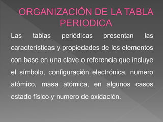 Las tablas periódicas presentan las
características y propiedades de los elementos
con base en una clave o referencia que incluye
el símbolo, configuración electrónica, numero
atómico, masa atómica, en algunos casos
estado físico y numero de oxidación.
 