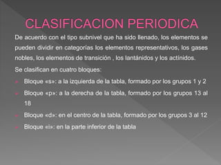 De acuerdo con el tipo subnivel que ha sido llenado, los elementos se
pueden dividir en categorías los elementos representativos, los gases
nobles, los elementos de transición , los lantánidos y los actínidos.
Se clasifican en cuatro bloques:
 Bloque «s»: a la izquierda de la tabla, formado por los grupos 1 y 2
 Bloque «p»: a la derecha de la tabla, formado por los grupos 13 al
18
 Bloque «d»: en el centro de la tabla, formado por los grupos 3 al 12
 Bloque «i»: en la parte inferior de la tabla
 