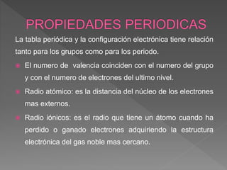La tabla periódica y la configuración electrónica tiene relación
tanto para los grupos como para los periodo.
 El numero de valencia coinciden con el numero del grupo
y con el numero de electrones del ultimo nivel.
 Radio atómico: es la distancia del núcleo de los electrones
mas externos.
 Radio iónicos: es el radio que tiene un átomo cuando ha
perdido o ganado electrones adquiriendo la estructura
electrónica del gas noble mas cercano.
 
