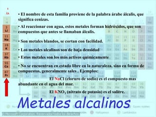 Metales alcalinos
• El nombre de esta familia proviene de la palabra árabe álcalis, que
significa cenizas.
• Al reaccionar con agua, estos metales forman hidróxidos, que son
compuestos que antes se llamaban álcalis.
• Son metales blandos, se cortan con facilidad.
• Los metales alcalinos son de baja densidad
• Estos metales son los más activos químicamente
• No se encuentran en estado libre en la naturaleza, sino en forma de
compuestos, generalmente sales . Ejemplos:
El NaCl (cloruro de sodio) es el compuesto mas
abundante en el agua del mar.
El KNO3 (nitrato de potasio) es el salitre.
1
IA
 