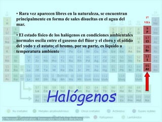 Halógenos
• Rara vez aparecen libres en la naturaleza, se encuentran
principalmente en forma de sales disueltas en el agua del
mar.
• El estado físico de los halógenos en condiciones ambientales
normales oscila entre el gaseoso del flúor y el cloro y el sólido
del yodo y el astato; el bromo, por su parte, es líquido a
temperatura ambiente
17
VIIA
 