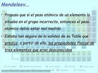 • Propuso que si el peso atómico de un elemento lo
situaba en el grupo incorrecto, entonces el peso
atómico debía estar mal medido.
• Estaba tan seguro de la validez de su Tabla que
predijo, a partir de ella, las propiedades físicas de
tres elementos que eran desconocidos
Mendeleev...
 