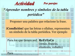 “Aprender nombres y símbolos de la tabla
periódica”
Actividad Por parejas
Proponer una palabra que relacione la frase.
¡Condición! que las letras o sílabas, representen
un símbolo de la tabla periódica. Ver ejemplo
Para los que tienen sed ReFrEsCo
(renio, francio,
einstenio, cobalto)
Para ………. …
 
