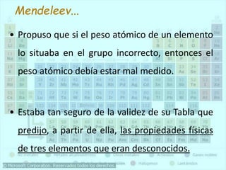• Propuso que si el peso atómico de un elemento
lo situaba en el grupo incorrecto, entonces el
peso atómico debía estar mal medido.
• Estaba tan seguro de la validez de su Tabla que
predijo, a partir de ella, las propiedades físicas
de tres elementos que eran desconocidos.
Mendeleev...
 
