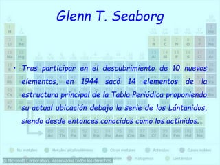 Glenn T. Seaborg
• Tras participar en el descubrimiento de 10 nuevos
elementos, en 1944 sacó 14 elementos de la
estructura principal de la Tabla Periódica proponiendo
su actual ubicación debajo la serie de los Lántanidos,
siendo desde entonces conocidos como los actínidos.
 