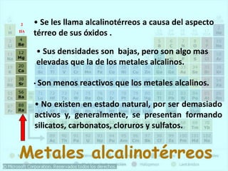 Metales alcalinotérreos
• Se les llama alcalinotérreos a causa del aspecto
térreo de sus óxidos .
• Sus densidades son bajas, pero son algo mas
elevadas que la de los metales alcalinos.
• Son menos reactivos que los metales alcalinos.
• No existen en estado natural, por ser demasiado
activos y, generalmente, se presentan formando
silicatos, carbonatos, cloruros y sulfatos.
2
IIA
 