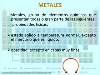 METALES
Metales, grupo de elementos químicos que
presentan todas o gran parte de las siguientes
propiedades físicas:
➢estado sólido a temperatura normal, excepto
el mercurio que es líquido;
➢opacidad, excepto en capas muy finas;
 