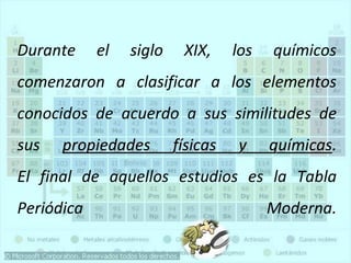 Durante el siglo XIX, los químicos
comenzaron a clasificar a los elementos
conocidos de acuerdo a sus similitudes de
sus propiedades físicas y químicas.
El final de aquellos estudios es la Tabla
Periódica Moderna.
 