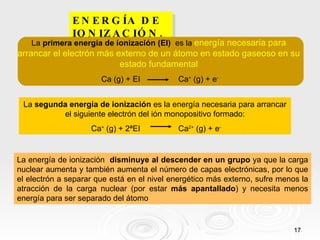 ENERGÍA DE IONIZACIÓN. La energía de ionización  disminuye al descender en un grupo  ya que la carga nuclear aumenta y también aumenta el número de capas electrónicas, por lo que el electrón a separar que está en el nivel energético más externo, sufre menos la atracción de la carga nuclear (por estar  más apantallado ) y necesita menos energía para ser separado del átomo La  primera energía de ionización (EI)   es la  energía necesaria para arrancar el electrón más externo de un átomo en estado gaseoso en su estado fundamental Ca (g) + EI  Ca +  (g) + e - La  segunda energía de ionización  es la energía necesaria para arrancar el siguiente electrón del ión monopositivo formado: Ca +  (g) + 2ªEI  Ca 2+  (g) + e - 