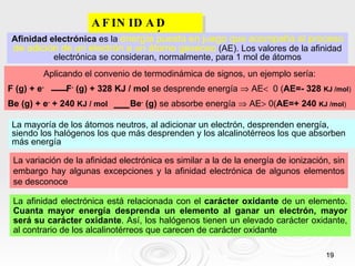 AFINIDAD ELECTRÓNICA. Afinidad electrónica  es la  energía puesta en juego que acompaña al proceso de adición de un electrón a un átomo gaseoso  (AE). Los valores de la afinidad electrónica se consideran, normalmente, para 1 mol de átomos La mayoría de los átomos neutros, al adicionar un electrón, desprenden energía, siendo los halógenos los que más desprenden y los alcalinotérreos los que absorben más energía La variación de la afinidad electrónica es similar a la de la energía de ionización, sin embargo hay algunas excepciones y la afinidad electrónica de algunos elementos se desconoce La afinidad electrónica está relacionada con el   carácter oxidante   de un elemento.  Cuanta mayor energía desprenda un elemento al ganar un electrón, mayor será su carácter oxidante . Así, los halógenos tienen un elevado carácter oxidante, al contrario de los alcalinotérreos que carecen de carácter oxidante Aplicando el convenio de termodinámica de signos, un ejemplo sería: F (g) + e -   F -  (g) + 328 KJ / mol  se desprende energía    AE    0 ( AE=- 328  KJ /mol ) Be (g) + e -  + 240  KJ / mol   Be -  (g)  se absorbe energía    AE   0( AE=+ 240  KJ /mol ) 