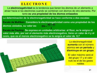 ELECTRONEGATIVIDAD. La  electronegatividad  es la tendencia que tienen los átomos de un elemento a atraer hacia sí los electrones cuando se combinan con átomos de otro elemento. Por tanto  es una propiedad de los átomos enlazados La electronegatividad  aumenta  con el número atómico  en un período  y  disminuye   en un grupo . El valor máximo será el del grupo 17 y el valor nulo es el de los gases nobles La determinación de la electronegatividad se hace conforme a dos escalas: Escala de Mulliken:  Considera la electronegatividad como una propiedad de los átomos aislados, su valor es: Escala de Pauling:  Se expresa en unidades arbitrarias: al flúor, se le asigna el valor más alto, por ser el elemento más electronegativo, tiene un valor de 4 y al cesio, que es el menos electronegativo se le asigna el valor de  0,7 