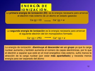ENERGÍA DE IONIZACIÓN. La energía de ionización  disminuye al descender en un grupo  ya que la carga nuclear aumenta y también aumenta el número de capas electrónicas, por lo que el electrón a separar que está en el nivel energético más externo, sufre menos la atracción de la carga nuclear (por estar  más apantallado ) y necesita menos energía para ser separado del átomo La  primera energía de ionización (EI)   es la energía necesaria para arrancar el electrón más externo de un átomo en estado gaseoso Ca (g) + EI  Ca +  (g) + e - La  segunda energía de ionización  es la energía necesaria para arrancar el siguiente electrón del ión monopositivo formado: Ca +  (g) + 2ªEI  Ca 2+  (g) + e - 