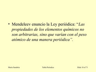 • Mendeleev enuncio la Ley periódica: “Las
propiedades de los elementos químicos no
son arbitrarias, sino que varían con el peso
atómico de una manera periódica”.
María Sanabria Tabla Períodica Slide 10 of 71
 