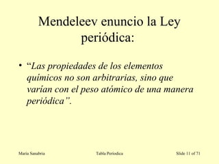 Mendeleev enuncio la Ley
periódica:
• “Las propiedades de los elementos
químicos no son arbitrarias, sino que
varían con el peso atómico de una manera
periódica”.
María Sanabria Tabla Períodica Slide 11 of 71
 