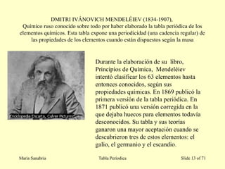 DMITRI IVÁNOVICH MENDELÉIEV (1834-1907),
Químico ruso conocido sobre todo por haber elaborado la tabla periódica de los
elementos químicos. Esta tabla expone una periodicidad (una cadencia regular) de
las propiedades de los elementos cuando están dispuestos según la masa
María Sanabria Tabla Períodica Slide 13 of 71
Durante la elaboración de su libro,
Principios de Química, Mendeléiev
intentó clasificar los 63 elementos hasta
entonces conocidos, según sus
propiedades químicas. En 1869 publicó la
primera versión de la tabla periódica. En
1871 publicó una versión corregida en la
que dejaba huecos para elementos todavía
desconocidos. Su tabla y sus teorías
ganaron una mayor aceptación cuando se
descubrieron tres de estos elementos: el
galio, el germanio y el escandio.
 