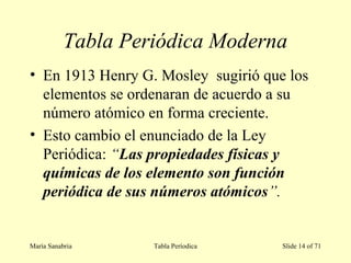 Tabla Periódica Moderna
• En 1913 Henry G. Mosley sugirió que los
elementos se ordenaran de acuerdo a su
número atómico en forma creciente.
• Esto cambio el enunciado de la Ley
Periódica: “Las propiedades físicas y
químicas de los elemento son función
periódica de sus números atómicos”.
María Sanabria Tabla Períodica Slide 14 of 71
 