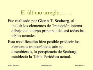 El último arreglo…….
Fue realizado por Glenn T. Seaborg, al
incluir los elementos de Transición interna
debajo del cuerpo principal de casi todas las
tablas actuales.
Esta modificación hizo posible predecir los
elementos transuránicos aún no
descubiertos, la perspicacia de Seaborg,
estableció la Tabla Periódica actual.
María Sanabria Tabla Períodica Slide 16 of 71
 