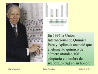 María Sanabria Tabla Períodica Slide 17 of 71
En 1997 la Unión
Internacional de Química
Pura y Aplicada anunció que
el elemento químico de
número atómico 106
adoptaría el nombre de
seaborgio (Sg) en su honor.
 