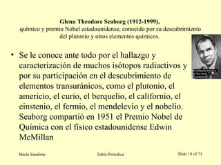 Glenn Theodore Seaborg (1912-1999),
químico y premio Nobel estadounidense, conocido por su descubrimiento
del plutonio y otros elementos químicos.
• Se le conoce ante todo por el hallazgo y
caracterización de muchos isótopos radiactivos y
por su participación en el descubrimiento de
elementos transuránicos, como el plutonio, el
americio, el curio, el berquelio, el californio, el
einstenio, el fermio, el mendelevio y el nobelio.
Seaborg compartió en 1951 el Premio Nobel de
Química con el físico estadounidense Edwin
McMillan
María Sanabria Tabla Períodica Slide 18 of 71
 