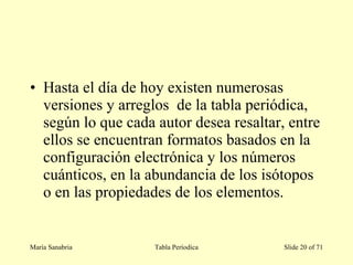 • Hasta el día de hoy existen numerosas
versiones y arreglos de la tabla periódica,
según lo que cada autor desea resaltar, entre
ellos se encuentran formatos basados en la
configuración electrónica y los números
cuánticos, en la abundancia de los isótopos
o en las propiedades de los elementos.
María Sanabria Tabla Períodica Slide 20 of 71
 