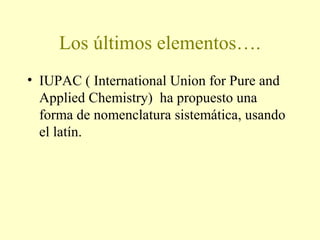 Los últimos elementos….
• IUPAC ( International Union for Pure and
Applied Chemistry) ha propuesto una
forma de nomenclatura sistemática, usando
el latín.
 
