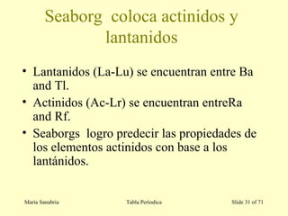 María Sanabria Tabla Períodica Slide 31 of 71
Seaborg coloca actinidos y
lantanidos
• Lantanidos (La-Lu) se encuentran entre Ba
and Tl.
• Actinidos (Ac-Lr) se encuentran entreRa
and Rf.
• Seaborgs logro predecir las propiedades de
los elementos actinidos con base a los
lantánidos.
 