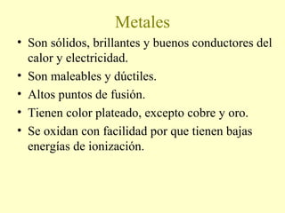 Metales
• Son sólidos, brillantes y buenos conductores del
calor y electricidad.
• Son maleables y dúctiles.
• Altos puntos de fusión.
• Tienen color plateado, excepto cobre y oro.
• Se oxidan con facilidad por que tienen bajas
energías de ionización.
 