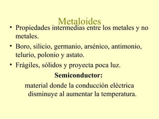 Metaloides
• Propiedades intermedias entre los metales y no
metales.
• Boro, silicio, germanio, arsénico, antimonio,
telurio, polonio y astato.
• Frágiles, sólidos y proyecta poca luz.
Semiconductor:
material donde la conducción eléctrica
disminuye al aumentar la temperatura.
 