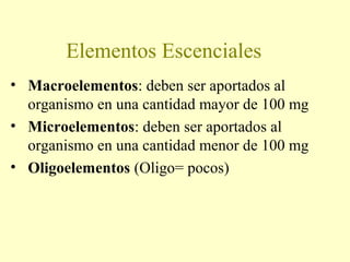 Elementos Escenciales
• Macroelementos: deben ser aportados al
organismo en una cantidad mayor de 100 mg
• Microelementos: deben ser aportados al
organismo en una cantidad menor de 100 mg
• Oligoelementos (Oligo= pocos)
 